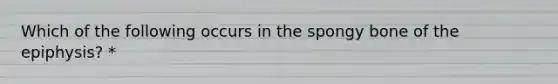 Which of the following occurs in the spongy bone of the epiphysis? *