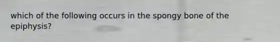 which of the following occurs in the spongy bone of the epiphysis?