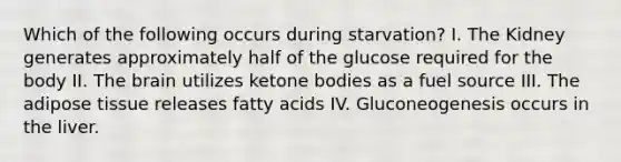 Which of the following occurs during starvation? I. The Kidney generates approximately half of the glucose required for the body II. The brain utilizes ketone bodies as a fuel source III. The adipose tissue releases fatty acids IV. Gluconeogenesis occurs in the liver.