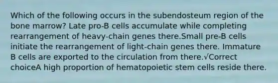 Which of the following occurs in the subendosteum region of the bone marrow? Late pro-B cells accumulate while completing rearrangement of heavy-chain genes there.Small pre-B cells initiate the rearrangement of light-chain genes there. Immature B cells are exported to the circulation from there.√Correct choiceA high proportion of hematopoietic stem cells reside there.