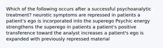 Which of the following occurs after a successful psychoanalytic treatment? neurotic symptoms are repressed in patients a patient's ego is incorporated into the superego Psychic energy strengthens the superego in patients a patient's positive transference toward the analyst increases a patient's ego is expanded with previously repressed material