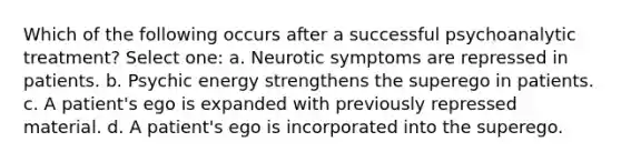 Which of the following occurs after a successful psychoanalytic treatment? Select one: a. Neurotic symptoms are repressed in patients. b. Psychic energy strengthens the superego in patients. c. A patient's ego is expanded with previously repressed material. d. A patient's ego is incorporated into the superego.