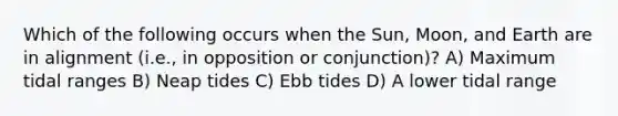 Which of the following occurs when the Sun, Moon, and Earth are in alignment (i.e., in opposition or conjunction)? A) Maximum tidal ranges B) Neap tides C) Ebb tides D) A lower tidal range