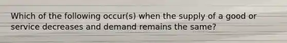 Which of the following occur(s) when the supply of a good or service decreases and demand remains the same?