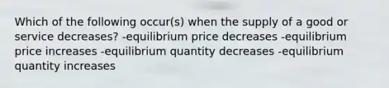 Which of the following occur(s) when the supply of a good or service decreases? -equilibrium price decreases -equilibrium price increases -equilibrium quantity decreases -equilibrium quantity increases