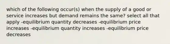 which of the following occur(s) when the supply of a good or service increases but demand remains the same? select all that apply -equilibrium quantity decreases -equilibrium price increases -equilibrium quantity increases -equilibrium price decreases