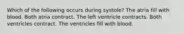 Which of the following occurs during systole? The atria fill with blood. Both atria contract. The left ventricle contracts. Both ventricles contract. The ventricles fill with blood.