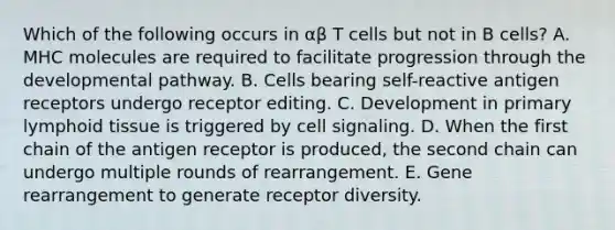 Which of the following occurs in αβ T cells but not in B cells? A. MHC molecules are required to facilitate progression through the developmental pathway. B. Cells bearing self-reactive antigen receptors undergo receptor editing. C. Development in primary lymphoid tissue is triggered by cell signaling. D. When the first chain of the antigen receptor is produced, the second chain can undergo multiple rounds of rearrangement. E. Gene rearrangement to generate receptor diversity.