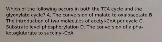 Which of the following occurs in both the TCA cycle and the glyoxylate cycle? A. The conversion of malate to oxaloacetate B. The introduction of two molecules of acetyl-CoA per cycle C. Substrate level phosphorylation D. The conversion of alpha-ketoglutarate to succinyl-CoA