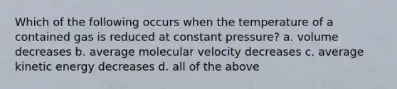 Which of the following occurs when the temperature of a contained gas is reduced at constant pressure? a. volume decreases b. average molecular velocity decreases c. average kinetic energy decreases d. all of the above