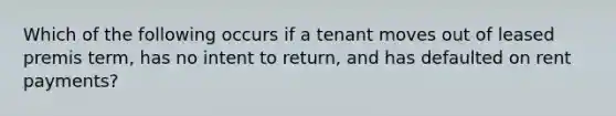 Which of the following occurs if a tenant moves out of leased premis term, has no intent to return, and has defaulted on rent payments?