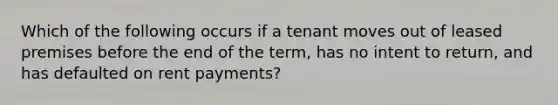 Which of the following occurs if a tenant moves out of leased premises before the end of the term, has no intent to return, and has defaulted on rent payments?