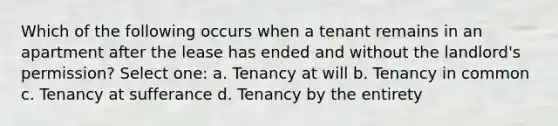 Which of the following occurs when a tenant remains in an apartment after the lease has ended and without the landlord's permission? Select one: a. Tenancy at will b. Tenancy in common c. Tenancy at sufferance d. Tenancy by the entirety