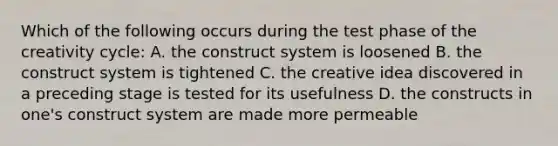 Which of the following occurs during the test phase of the creativity cycle: A. the construct system is loosened B. the construct system is tightened C. the creative idea discovered in a preceding stage is tested for its usefulness D. the constructs in one's construct system are made more permeable