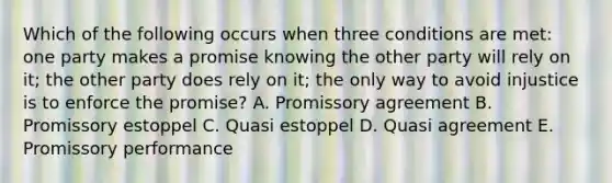 Which of the following occurs when three conditions are met: one party makes a promise knowing the other party will rely on it; the other party does rely on it; the only way to avoid injustice is to enforce the promise? A. Promissory agreement B. Promissory estoppel C. Quasi estoppel D. Quasi agreement E. Promissory performance