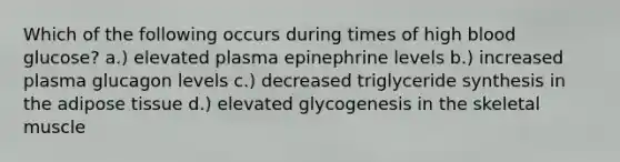 Which of the following occurs during times of high blood glucose? a.) elevated plasma epinephrine levels b.) increased plasma glucagon levels c.) decreased triglyceride synthesis in the adipose tissue d.) elevated glycogenesis in the skeletal muscle