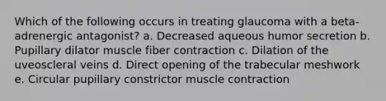 Which of the following occurs in treating glaucoma with a beta-adrenergic antagonist? a. Decreased aqueous humor secretion b. Pupillary dilator muscle fiber contraction c. Dilation of the uveoscleral veins d. Direct opening of the trabecular meshwork e. Circular pupillary constrictor muscle contraction