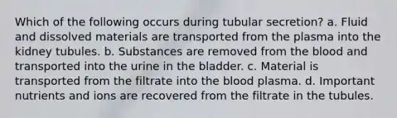 Which of the following occurs during tubular secretion? a. Fluid and dissolved materials are transported from the plasma into the kidney tubules. b. Substances are removed from the blood and transported into the urine in the bladder. c. Material is transported from the filtrate into the blood plasma. d. Important nutrients and ions are recovered from the filtrate in the tubules.