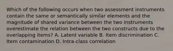 Which of the following occurs when two assessment instruments contain the same or semantically similar elements and the magnitude of shared variance between the two instruments overestimate the relation between the two constructs due to the overlapping items? A. Latent variable B. Item discrimination C. Item contamination D. Intra-class correlation