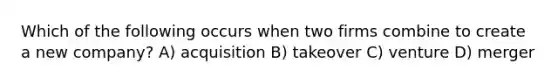 Which of the following occurs when two firms combine to create a new company? A) acquisition B) takeover C) venture D) merger