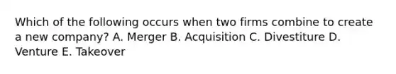 Which of the following occurs when two firms combine to create a new​ company? A. Merger B. Acquisition C. Divestiture D. Venture E. Takeover