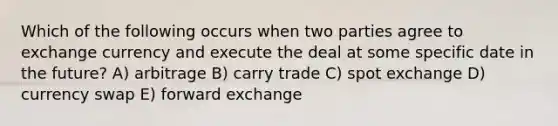 Which of the following occurs when two parties agree to exchange currency and execute the deal at some specific date in the future? A) arbitrage B) carry trade C) spot exchange D) currency swap E) forward exchange