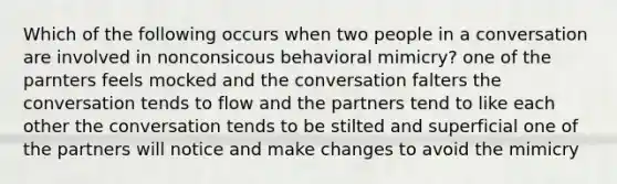 Which of the following occurs when two people in a conversation are involved in nonconsicous behavioral mimicry? one of the parnters feels mocked and the conversation falters the conversation tends to flow and the partners tend to like each other the conversation tends to be stilted and superficial one of the partners will notice and make changes to avoid the mimicry