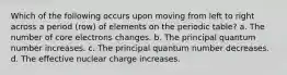 Which of the following occurs upon moving from left to right across a period (row) of elements on the periodic table? a. The number of core electrons changes. b. The principal quantum number increases. c. The principal quantum number decreases. d. The effective nuclear charge increases.