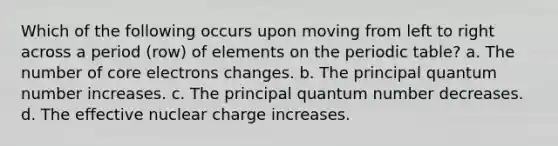 Which of the following occurs upon moving from left to right across a period (row) of elements on the periodic table? a. The number of core electrons changes. b. The principal quantum number increases. c. The principal quantum number decreases. d. The effective nuclear charge increases.