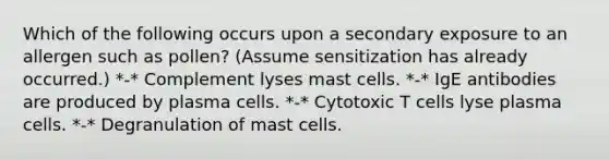 Which of the following occurs upon a secondary exposure to an allergen such as pollen? (Assume sensitization has already occurred.) *-* Complement lyses mast cells. *-* IgE antibodies are produced by plasma cells. *-* Cytotoxic T cells lyse plasma cells. *-* Degranulation of mast cells.