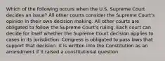 Which of the following occurs when the U.S. Supreme Court decides an issue? All other courts consider the Supreme Court's opinion in their own decision making. All other courts are obligated to follow the Supreme Court's ruling. Each court can decide for itself whether the Supreme Court decision applies to cases in its jurisdiction. Congress is obligated to pass laws that support that decision. It is written into the Constitution as an amendment if it raised a constitutional question