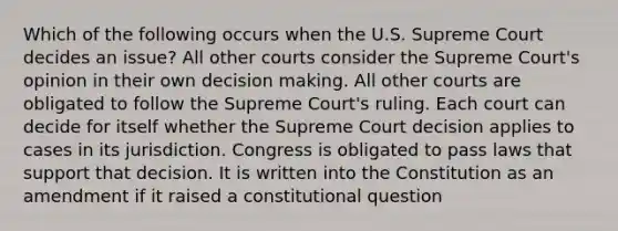 Which of the following occurs when the U.S. Supreme Court decides an issue? All other courts consider the Supreme Court's opinion in their own decision making. All other courts are obligated to follow the Supreme Court's ruling. Each court can decide for itself whether the Supreme Court decision applies to cases in its jurisdiction. Congress is obligated to pass laws that support that decision. It is written into the Constitution as an amendment if it raised a constitutional question