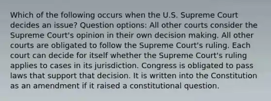 Which of the following occurs when the U.S. Supreme Court decides an issue? Question options: All other courts consider the Supreme Court's opinion in their own decision making. All other courts are obligated to follow the Supreme Court's ruling. Each court can decide for itself whether the Supreme Court's ruling applies to cases in its jurisdiction. Congress is obligated to pass laws that support that decision. It is written into the Constitution as an amendment if it raised a constitutional question.