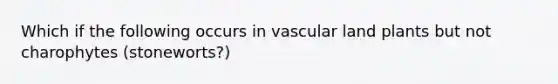 Which if the following occurs in vascular land plants but not charophytes (stoneworts?)