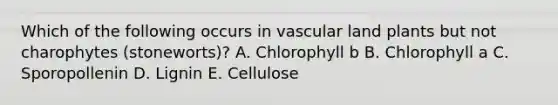 Which of the following occurs in vascular land plants but not charophytes (stoneworts)? A. Chlorophyll b B. Chlorophyll a C. Sporopollenin D. Lignin E. Cellulose