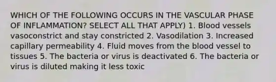 WHICH OF THE FOLLOWING OCCURS IN THE VASCULAR PHASE OF INFLAMMATION? SELECT ALL THAT APPLY) 1. Blood vessels vasoconstrict and stay constricted 2. Vasodilation 3. Increased capillary permeability 4. Fluid moves from the blood vessel to tissues 5. The bacteria or virus is deactivated 6. The bacteria or virus is diluted making it less toxic