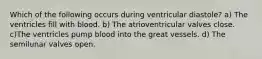 Which of the following occurs during ventricular diastole? a) The ventricles fill with blood. b) The atrioventricular valves close. c)The ventricles pump blood into the great vessels. d) The semilunar valves open.