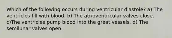 Which of the following occurs during ventricular diastole? a) The ventricles fill with blood. b) The atrioventricular valves close. c)The ventricles pump blood into the great vessels. d) The semilunar valves open.