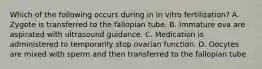 Which of the following occurs during in in vitro fertilization? A. Zygote is transferred to the fallopian tube. B. Immature ova are aspirated with ultrasound guidance. C. Medication is administered to temporarily stop ovarian function. D. Oocytes are mixed with sperm and then transferred to the fallopian tube