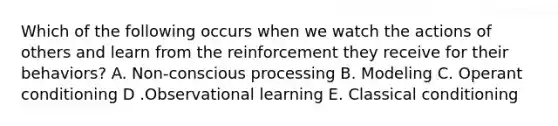Which of the following occurs when we watch the actions of others and learn from the reinforcement they receive for their​ behaviors? A. Non-conscious processing B. Modeling C. Operant conditioning D .Observational learning E. Classical conditioning