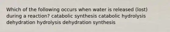 Which of the following occurs when water is released (lost) during a reaction? catabolic synthesis catabolic hydrolysis dehydration hydrolysis dehydration synthesis