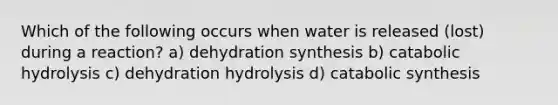 Which of the following occurs when water is released (lost) during a reaction? a) dehydration synthesis b) catabolic hydrolysis c) dehydration hydrolysis d) catabolic synthesis