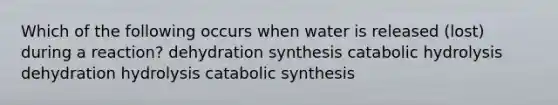 Which of the following occurs when water is released (lost) during a reaction? dehydration synthesis catabolic hydrolysis dehydration hydrolysis catabolic synthesis