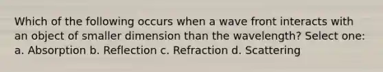 Which of the following occurs when a wave front interacts with an object of smaller dimension than the wavelength? Select one: a. Absorption b. Reflection c. Refraction d. Scattering