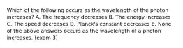 Which of the following occurs as the wavelength of the photon increases? A. The frequency decreases B. The energy increases C. The speed decreases D. Planck's constant decreases E. None of the above answers occurs as the wavelength of a photon increases. (exam 3)