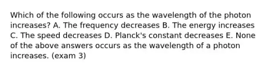 Which of the following occurs as the wavelength of the photon increases? A. The frequency decreases B. The energy increases C. The speed decreases D. Planck's constant decreases E. None of the above answers occurs as the wavelength of a photon increases. (exam 3)