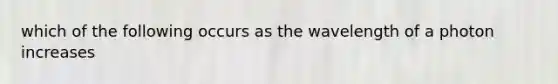 which of the following occurs as the wavelength of a photon increases