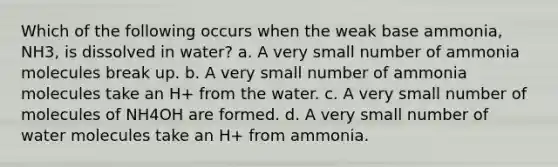 Which of the following occurs when the weak base ammonia, NH3, is dissolved in water? a. A very small number of ammonia molecules break up. b. A very small number of ammonia molecules take an H+ from the water. c. A very small number of molecules of NH4OH are formed. d. A very small number of water molecules take an H+ from ammonia.