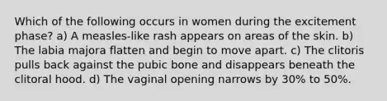 Which of the following occurs in women during the excitement phase? a) A measles-like rash appears on areas of the skin. b) The labia majora flatten and begin to move apart. c) The clitoris pulls back against the pubic bone and disappears beneath the clitoral hood. d) The vaginal opening narrows by 30% to 50%.