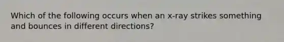 Which of the following occurs when an x-ray strikes something and bounces in different directions?